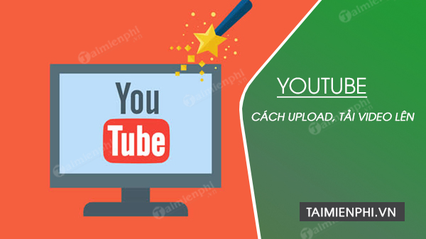 Cách tải video lên youtube, upload video chất lượng cao nhanh nhất