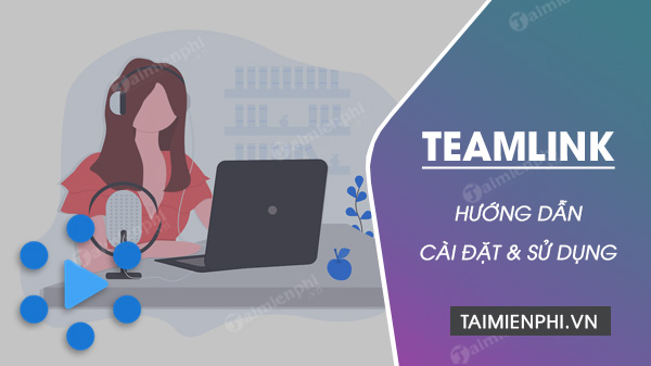 Cách cài đặt và sử dụng TeamLink học trực tuyến trên máy tính